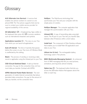 Page 148Glossary
148 ::   Glossary ALS (Alternate Line Service):A service that
enables two phone numbers to coexist on one
phone/SIM. The Treo phone supports ALS, but be
sure to contact your mobile service provider for
regional availability of this service.
Alt (alternative)  :A keyboard key. Type a letter on
the keyboard, then press Alt  to access variations
such as international characters and symbols.
Applications Launcher :The view on your Treo
from which you can launch all applications.
Auto-off interval:...