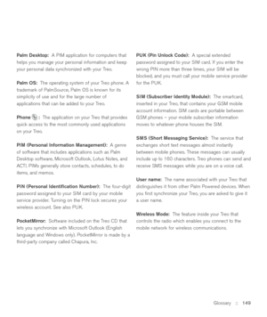 Page 149Glossary::   149 Palm Desktop:A PIM application for computers that
helps you manage your personal information and keep
your personal data synchronized with your Treo.
Palm OS:The operating system of your Treo phone. A
trademark of PalmSource, Palm OS is known for its
simplicity of use and for the large number of
applications that can be added to your Treo.
Phone :The application on your Treo that provides
quick access to the most commonly used applications
on your Treo. 
PIM (Personal Information...