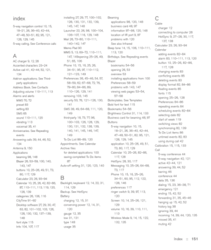 Page 151Index::   151
index
5-way navigation control 10, 15,
18–21, 26, 36–40, 42–44,
47–48, 50–51, 82, 95, 121,
128, 129, 145
5-way calling. See Conference calls
AAC charger 9, 12, 28
Accented characters 23–24
Active call 41, 42–44, 52, 121,
134
Add-on applications. See Third-
party applications
Address Book. See Contacts
Adjusting volume 110–111, 113
Alarms and alerts
MMS 70, 72
preset 83
setting 83
SMS 65
sound 110–111, 120
vibrating 113
voicemail 35, 41
Anniversaries. See Repeating
events
Answering calls 39,...