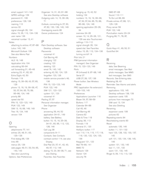 Page 155Index::   155
email support 141–142
GPRS settings 129
password 41, 136
preferences 129, 136
roaming 110
service 32
signal strength 35, 134
status 15, 35, 110, 134–136
user name 136
voicemail number 13, 41
Notes
attaching to entries 47, 87–88
Lotus 140, 149
Microsoft Outlook 139
See also Memo Pad
Numbers
ALS 16, 148
Application Info 104
calculating 93–94
call forwarding 31, 45–46
entering 23, 41, 82, 93
Extra Digits 42, 50
Formats 119
dialing 15, 36–38, 43, 57, 65,
129
phone 13, 16, 19, 36–38, 47,
50, 57,...