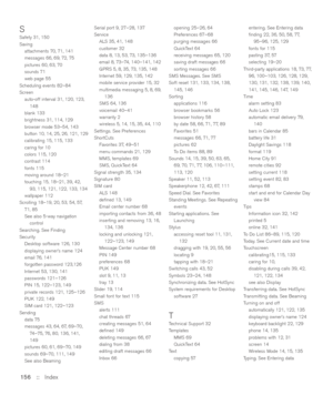 Page 156SSafety 31, 150
Saving
attachments 70, 71, 141
messages 66, 69, 72, 75
pictures 60, 63, 70
sounds 71
web page 55
Scheduling events 82–84
Screen
auto-off interval 31, 120, 123,
148
blank 133
brightness 31, 114, 129
browser mode 53–54, 143
button 10, 14, 25, 26, 121, 129
calibrating 15, 115, 133
caring for 10
colors 115, 120
contrast 114
fonts 115
moving around 18–21
touching 15, 18–21, 39, 42,
93, 115, 121, 122, 133, 134
wallpaper 112
Scrolling 18–19, 20, 53, 54, 57,
71, 85
See also 5-way navigation...