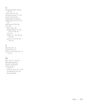 Page 157Index::   157
UUninstalling Desktop software
138, 139
Unlock code 122–123
Unresponsive phone 131, 145
Untimed events 82, 83
Updating data. See HotSync
Upgrading 63, 103, 128, –129,
138
USB cable 9, 27–28, 138
User name
data services 136
desktop software 101, 102,
128, 137, 139, 149
email 142
HotSync 101, 102, 128, 137,
139, 149
phone 101, 102, 128, 137,
139, 149
VVibrate 39, 65, 113
Voicemail 40–41, 51
Volume 10, 16, 39, 94, 110–111,
113, 120
WWarm reset 131, 132, 145
Web pages. See Blazer
Windows. See...