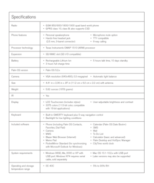 Page 158Speciﬁcations
Radio
Phone features
Processor technology
Expansion
Battery
Palm OS version
Camera
Size
Weight
IR
Display
Keyboard
Included software
System requirements
Operating and storage
temperature range•GSM 850/900/1800/1900 quad band world phone
•GPRS class 10, class B; also supports CSD
•Personal speakerphone • Microphone mute option
•Hands-free headset jack • TTY compatible
(2.5 mm, 3-barrel connector) • 6-way calling
•Texas Instruments OMAP 1510 (ARM) processor
•SD/MMC slot (SD I/O compatible)...