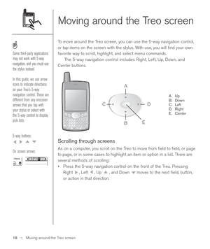 Page 18Moving around the Treo screen
To move around the Treo screen, you can use the 5-way navigation control,
or tap items on the screen with the stylus. With use, you will ﬁnd your own
favorite way to scroll, highlight, and select menu commands.
The 5-way navigation control includes Right, Left, Up, Down, and
Center buttons.
A. Up
B. Down
C. Left
D. Right
E. Center
Scrolling through screens
As on a computer, you scroll on the Treo to move from ﬁeld to ﬁeld, or page
to page, or in some cases to highlight an...