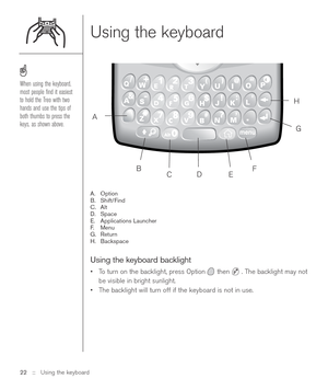 Page 22Using the keyboard
A. Option
B. Shift/Find
C. Alt
D. Space
E. Applications Launcher
F.Menu
G. Return
H. Backspace
Using the keyboard backlight
•To turn on the backlight, press Option then  . The backlight may not
be visible in bright sunlight. 
•The backlight will turn off if the keyboard is not in use.
22 ::   Using the keyboard
When using the keyboard,
most people ﬁnd it easiest
to hold the Treo with two
hands and use the tips of
both thumbs to press the
keys, as shown above.  