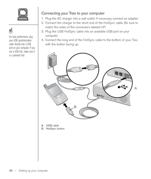 Page 28Connecting your Treo to your computer
1. Plug the AC charger into a wall outlet. If necessary connect an adapter.
2. Connect the charger to the short end of the HotSync cable. Be sure to
match the sides of the connectors labeled UP.
3. Plug the USB HotSync cable into an available USB port on your
computer.
4. Connect the long end of the HotSync cable to the bottom of your Treo
with the button facing up.
A. USB cable
B. HotSync button
28 ::   Setting up your computer
For best performance, plug
your USB...