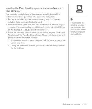 Page 29Installing the Palm Desktop synchronization software on
your computer
Your computer needs to have all its resources available to install the
software. Follow these guidelines for a successful installation:
1. Exit any applications that are currently running on your computer,
including those running in the background.
2. Insert the CD that came with your Treo into the CD-ROM drive on your
computer. If you are installing on a Macintosh, double-click the CD icon
on the desktop, then double-click the...