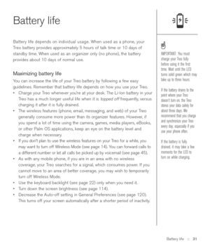 Page 31Battery life::   31
Battery life
Battery life depends on individual usage. When used as a phone, your
Treo battery provides approximately 5 hours of talk time or 10 days of
standby time. When used as an organizer only (no phone), the battery
provides about 10 days of normal use. 
Maximizing battery life
You can increase the life of your Treo battery by following a few easy
guidelines. Remember that battery life depends on how you use your Treo.
•Charge your Treo whenever you’re at your desk. The Li-Ion...