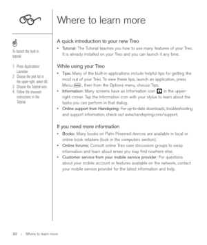 Page 3232 ::   Where to learn more
Where to learn more
A quick introduction to your new Treo
•Tutorial:The Tutorial teaches you how to use many features of your Treo.
It is already installed on your Treo and you can launch it any time.
While using your Treo
•Tips: Many of the built-in applications include helpful tips for getting the
most out of your Treo. To view these tips, launch an application, press
Menu , then from the Options menu, choose Tips.
•Information:Many screens have an Information icon  in the...