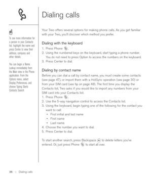 Page 36Dialing calls
Your Treo offers several options for making phone calls. As you get familiar
with your Treo, you’ll discover which method you prefer.
Dialing with the keyboard
1. Press Phone  .
2. Using the numbered keys on the keyboard, start typing a phone number.
You do not need to press Option to access the numbers on the keyboard.
3. Press Center to dial.
Dialing by contact name
Before you can dial a call by contact name, you must create some contacts
(see page 47), or import them with a HotSync...