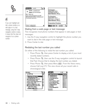 Page 38Dialing from a web page or text message
Treo recognizes most phone numbers that appear in web pages or text
messages.
1. Use the 5-way navigation control to highlight the phone number you
want to dial in the web page or text message.
2. Press Center to dial.
Redialing the last number you called
Do either of the following to redial the last number you called:
•Press Phone  , then press Center to display a list of your most
recently dialed numbers. 
•Press Phone  , then use the 5-way navigation control to...