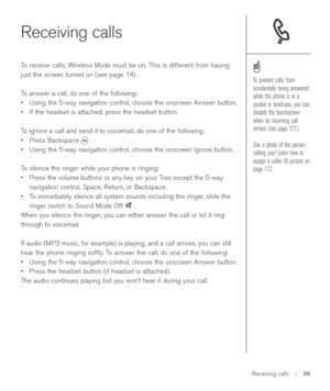 Page 39Receiving calls
To receive calls, Wireless Mode must be on. This is different from having
just the screen turned on (see page 14).
To answer a call, do one of the following:
•Using the 5-way navigation control, choose the onscreen Answer button.
•If the headset is attached, press the headset button.
To ignore a call and send it to voicemail, do one of the following:
•Press Backspace  .
•Using the 5-way navigation control, choose the onscreen Ignore button.
To silence the ringer while your phone is...