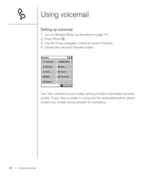 Page 40Using voicemail
Setting up voicemail 
1. Turn on Wireless Mode, as described on page 14.
2. Press Phone .
3. Use the 5-way navigation control to access Favorites.
4. Choose the voicemail Favorites button.
Your Treo connects to your mobile service provider’s automated voicemail
system. If your Treo is unable to connect to the automated system, please
contact your mobile service provider for assistance.
40 ::   Using voicemail 