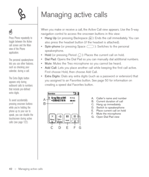 Page 42Managing active calls
When you make or receive a call, the Active Call view appears. Use the 5-way
navigation control to access the onscreen buttons in this view:
•Hang Up(or pressing Backspace  ): Ends the call immediately. You can
also press the headset button (if the headset is attached).
•Spkr-phone(or pressing Space  ): Switches to the personal
speakerphone. 
•Hold(or pressing Period  ): Places the current call on hold. 
•Dial Pad:Opens the Dial Pad so you can manually dial additional numbers....