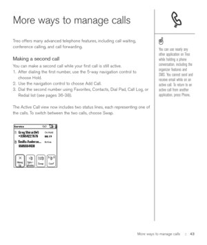 Page 43More ways to manage calls
Treo offers many advanced telephone features, including call waiting,
conference calling, and call forwarding. 
Making a second call
You can make a second call while your ﬁrst call is still active.
1. After dialing the ﬁrst number, use the 5-way navigation control to
choose Hold.
2. Use the navigation control to choose Add Call.
3. Dial the second number using Favorites, Contacts, Dial Pad, Call Log, or
Redial list (see pages 36-38).
The Active Call view now includes two status...