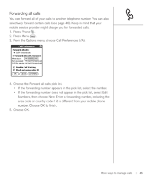 Page 45Forwarding all calls
You can forward all of your calls to another telephone number. You can also
selectively forward certain calls (see page 46). Keep in mind that your
mobile service provider might charge you for forwarded calls.
1. Press Phone .
2. Press Menu .
3. From the Options menu, choose Call Preferences (/A).
4. Choose the Forward all calls pick list. 
•If the forwarding number appears in the pick list, select the number. 
•If the forwarding number does not appear in the pick list, select Edit...