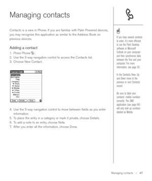 Page 47Managing contacts::   47
Managing contacts
Contacts is a view in Phone. If you are familiar with Palm Powered devices,
you may recognize this application as similar to the Address Book on
previous devices.
Adding a contact
1. Press Phone .
2. Use the 5-way navigation control to access the Contacts list.
3. Choose New Contact.
4. Use the 5-way navigation control to move between ﬁelds as you enter
information.
5. To place the entry in a category or mark it private, choose Details.
6. To add a note to an...