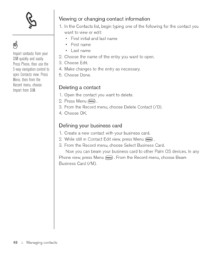 Page 48Viewing or changing contact information
1. In the Contacts list, begin typing one of the following for the contact you
want to view or edit:
•First initial and last name
•First name
•Last name
2. Choose the name of the entry you want to open.
3. Choose Edit.
4. Make changes to the entry as necessary.
5. Choose Done.
Deleting a contact
1. Open the contact you want to delete.
2. Press Menu .
3. From the Record menu, choose Delete Contact (/D).
4. Choose OK. 
Deﬁning your business card
1. Create a new...