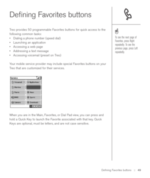 Page 49Deﬁning Favorites buttons
Treo provides 50 programmable Favorites buttons for quick access to the
following common tasks: 
•Dialing a phone number (speed dial)
•Launching an application
•Accessing a web page
•Addressing a text message
•Accessing voicemail (preset on Treo)
Your mobile service provider may include special Favorites buttons on your
Treo that are customized for their services.
When you are in the Main, Favorites, or Dial Pad view, you can press and
hold a Quick Key to launch the Favorite...