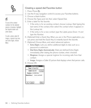 Page 50Creating a speed dial Favorites button
1. Press Phone .
2. Use the 5-way navigation control to access your Favorites buttons. 
3. Choose a blank button.
4. Choose the Types pick list, then select Speed Dial.
5. Enter a label for the favorite:
•If the entry is for an existing contact, choose Lookup. Start typing the
last name of the contact, then select the contact when it appears in
the Lookup list.
•If the entry is for a new contact, type the Label, press Down  and
type the Number.
6. (Optional) Enter a...