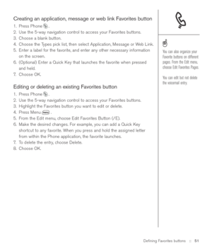 Page 51Deﬁning Favorites buttons::   51
Creating an application, message or web link Favorites button
1. Press Phone .
2. Use the 5-way navigation control to access your Favorites buttons. 
3. Choose a blank button.
4. Choose the Types pick list, then select Application, Message or Web Link.
5. Enter a label for the favorite, and enter any other necessary information
on the screen.
6. (Optional) Enter a Quick Key that launches the favorite when pressed
and held.
7.Choose OK.
Editing or deleting an existing...