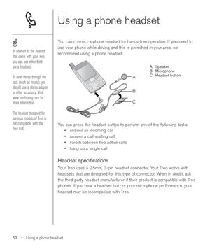 Page 52Using a phone headset
You can connect a phone headset for hands-free operation. If you need to
use your phone while driving and this is permitted in your area, we
recommend using a phone headset.
A. Speaker
B. Microphone
C. Headset button
You can press the headset button to perform any of the following tasks:
•answer an incoming call
•answer a call-waiting call
•switch between two active calls
•hang up a single call
Headset speciﬁcations
Your Treo uses a 2.5mm, 3-pin headset connector. Your Treo works...