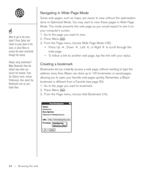 Page 54Navigating in Wide Page Mode
Some web pages, such as maps, are easier to view without the optimization
done in Optimized Mode. You may want to view these pages in Wide Page
Mode. This mode presents the web page as you would expect to see it on
your computer’s screen.
1. Go to the page you want to view. 
2. Press Menu .
3. From the Page menu, choose Wide Page Mode (/W).
•Press Up  , Down  , Left  , or Right  to scroll through the
wide page.
•To follow a link to another web page, tap the link with your...