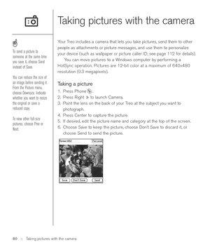 Page 6060 ::   Taking pictures with the camera
Taking pictures with the camera
Your Treo includes a camera that lets you take pictures, send them to other
people as attachments or picture messages, and use them to personalize
your device (such as wallpaper or picture caller ID; see page 112 for details).  
You can move pictures to a Windows computer by performing a
HotSync operation. Pictures are 12-bit color at a maximum of 640x480
resolution (0.3 megapixels).
Taking a picture
1. Press Phone .
2. Press Right...