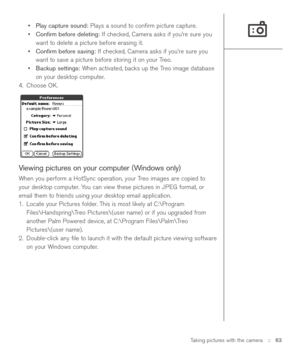 Page 63Taking pictures with the camera::   63
•Play capture sound:Plays a sound to conﬁrm picture capture.
•Conﬁrm before deleting:If checked, Camera asks if you’re sure you
want to delete a picture before erasing it.
•Conﬁrm before saving:If checked, Camera asks if you’re sure you
want to save a picture before storing it on your Treo.
•Backup settings:When activated, backs up the Treo image database
on your desktop computer.
4. Choose OK.
Viewing pictures on your computer (Windows only)
When you perform a...