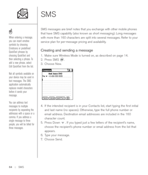 Page 64SMS 
SMS messages are brief notes that you exchange with other mobile phones
that have SMS capability (also known as short messaging). Long messages
with more than 160 characters are split into several messages. Refer to your
service plan for per-message pricing and availability. 
Creating and sending a message
1. Make sure Wireless Mode is turned on, as described on page 14.
2. Press SMS  .
3. Choose New.
4. If the intended recipient is in your Contacts list, start typing the ﬁrst initial
and last name...