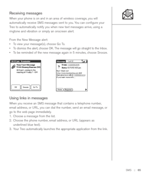 Page 65SMS::   65
Receiving messages
When your phone is on and in an area of wireless coverage, you will
automatically receive SMS messages sent to you. You can conﬁgure your
Treo to automatically notify you when new text messages arrive, using a
ringtone and vibration or simply an onscreen alert. 
From the New Message alert:
•To view your message(s), choose Go To.
•To dismiss the alert, choose OK. The message will go straight to the Inbox.
•To be reminded of the new message again in 5 minutes, choose Snooze....