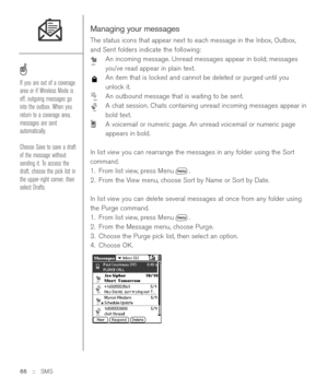 Page 66Managing your messages
The status icons that appear next to each message in the Inbox, Outbox,
and Sent folders indicate the following: 
An incoming message. Unread messages appear in bold; messages
you’ve read appear in plain text. 
An item that is locked and cannot be deleted or purged until you
unlock it. 
An outbound message that is waiting to be sent.
A chat session. Chats containing unread incoming messages appear in
bold text.
A voicemail or numeric page. An unread voicemail or numeric page...