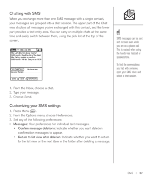 Page 67SMS::   67
Chatting with SMS
When you exchange more than one SMS message with a single contact,
your messages are grouped into a chat session. The upper part of the Chat
view displays all messages you’ve exchanged with this contact, and the lower
part provides a text entry area. You can carry on multiple chats at the same
time and easily switch between them, using the pick list at the top of the
screen.
1. From the Inbox, choose a chat.
2. Type your message.
3. Choose Send.
Customizing your SMS settings...