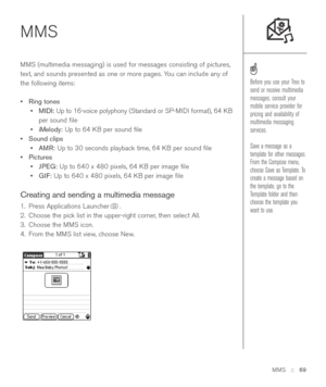 Page 69MMS::   69
MMS  
MMS (multimedia messaging) is used for messages consisting of pictures,
text, and sounds presented as one or more pages. You can include any of
the following items:
•Ring tones
•MIDI:Up to 16-voice polyphony (Standard or SP-MIDI format), 64 KB
per sound ﬁle
•iMelody:Up to 64 KB per sound ﬁle
•Sound clips
•AMR:Up to 30 seconds playback time, 64 KB per sound ﬁle
•Pictures
•JPEG:Up to 640 x 480 pixels, 64 KB per image ﬁle
•GIF:Up to 640 x 480 pixels, 64 KB per image ﬁle
Creating and sending...