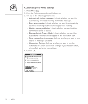 Page 72Customizing your MMS settings
1. Press Menu .
2. From the Options menu, choose Preferences.
3. Set any of the following preferences:
•Automatically deliver messages:Indicate whether you want to
automatically download incoming multimedia messages.
•Even when roaming:Indicate whether you want to automatically
download incoming multimedia messages while roaming. 
•Conﬁrm message deletion:Indicate whether you want deletion
conﬁrmation alerts to appear.
•Display alerts in Privacy Mode:Indicate whether you...