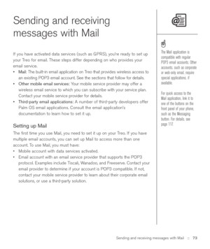 Page 73Sending and receiving messages with Mail::   73
Sending and receiving
messages with Mail 
If you have activated data services (such as GPRS), you’re ready to set up
your Treo for email. These steps differ depending on who provides your
email service.
•Mail:The built-in email application on Treo that provides wireless access to
an existing POP3 email account. See the sections that follow for details.
•Other mobile email services:Your mobile service provider may offer a
wireless email service to which you...