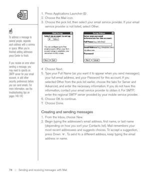 Page 741. Press Applications Launcher .
2. Choose the Mail icon. 
3. Choose the pick list, then select your email service provider. If your email
service provider is not listed, select Other.
4Choose Next. 
5. Type your Full Name (as you want it to appear when you send messages),
your full email address, and your Password for this account. If you
selected Other from the pick list earlier, choose the tabs for Server and
Advanced, and enter the necessary information. If you do not have this
information, contact...