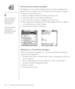 Page 76Receiving and viewing messages
By default, your Treo will automatically send and receive messages (see
page 79 for more details). You can manually send and receive messages
on-demand as described below.
1. Make sure Wireless Mode is turned on (see page 14)
.
2. From any mailbox, choose Send and Receive.
3. From the Inbox, choose the message you want to view.
4. When viewing the message text, press Option and Left  or Right 
to view the previous or next message.
5. Choose Done to return to the Inbox....