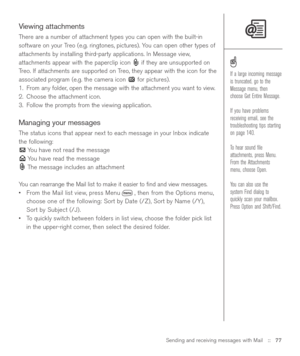 Page 77Sending and receiving messages with Mail::   77
Viewing attachments
There are a number of attachment types you can open with the built-in
software on your Treo (e.g. ringtones, pictures). You can open other types of
attachments by installing third-party applications. In Message view,
attachments appear with the paperclip icon  if they are unsupported on
Treo. If attachments are supported on Treo, they appear with the icon for the
associated program (e.g. the camera icon  for pictures).
1. From any...