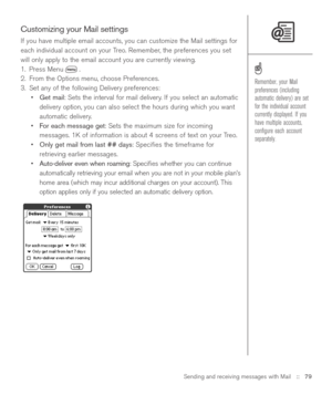 Page 79Sending and receiving messages with Mail::   79
Customizing your Mail settings
If you have multiple email accounts, you can customize the Mail settings for
each individual account on your Treo. Remember, the preferences you set
will only apply to the email account you are currently viewing.
1. Press Menu .
2. From the Options menu, choose Preferences.
3. Set any of the following Delivery preferences:
•Get mail: Sets the interval for mail delivery. If you select an automatic
delivery option, you can also...