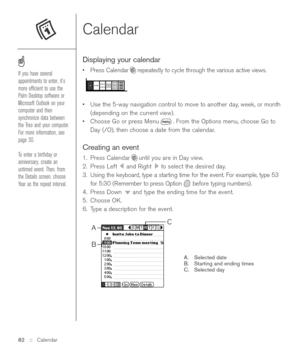 Page 82Calendar  
Displaying your calendar
•Press Calendar repeatedly to cycle through the various active views.
•Use the 5-way navigation control to move to another day, week, or month
(depending on the current view).
•Choose Go or press Menu . From the Options menu, choose Go to
Day (/O), then choose a date from the calendar.
Creating an event
1. Press Calendar until you are in Day view.
2. Press Left  and Right  to select the desired day.
3. Using the keyboard, type a starting time for the event. For...