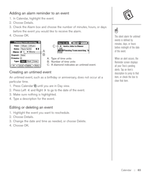Page 83Calendar::   83
Adding an alarm reminder to an event
1. In Calendar, highlight the event.
2. Choose Details.
3. Check the Alarm box and choose the number of minutes, hours, or days
before the event you would like to receive the alarm.
4. Choose OK.
A. Type of time units
B. Number of time units
C. A diamond indicates an untimed event.
Creating an untimed event
An untimed event, such as a birthday or anniversary, does not occur at a
particular time.
1. Press Calendar until you are in Day view. 
2. Press...