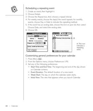 Page 84Scheduling a repeating event
1. Create an event, then highlight it.
2. Choose Details.
3. Choose the Repeat box, then choose a repeat interval. 
4. For weekly events, choose the day(s) the event repeats; for monthly
events, choose Day or Date to indicate the repeating method.
5. If the event has an ending date, choose the End on pick list, then select
Choose Date, and select the ending date.
6. Choose OK.
A. This icon
indicates a
repeating
event.
Customizing general preferences for your calendar
1. Press...