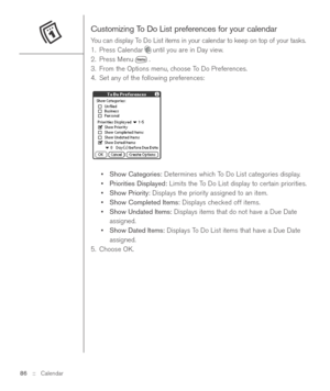 Page 86Customizing To Do List preferences for your calendar
You can display To Do List items in your calendar to keep on top of your tasks.
1. Press Calendar until you are in Day view.
2. Press Menu .
3. From the Options menu, choose To Do Preferences.
4. Set any of the following preferences:
•Show Categories:Determines which To Do List categories display.
•Priorities Displayed:Limits the To Do List display to certain priorities.
•Show Priority:Displays the priority assigned to an item.
•Show Completed...
