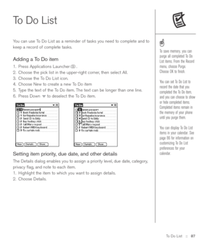 Page 87To Do List::   87
To Do List 
You can use To Do List as a reminder of tasks you need to complete and to
keep a record of complete tasks. 
Adding a To Do item
1. Press Applications Launcher .
2. Choose the pick list in the upper-right corner, then select All.
3. Choose the To Do List icon. 
4. Choose New to create a new To Do item
5. Type the text of the To Do item. The text can be longer than one line.
6. Press Down  to deselect the To Do item.
Setting item priority, due date, and other details
The...