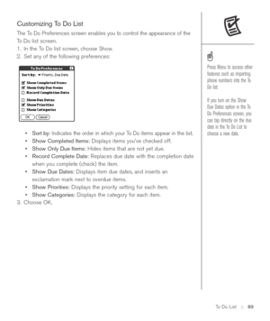 Page 89To Do List::   89
Customizing To Do List
The To Do Preferences screen enables you to control the appearance of the
To Do list screen.
1. In the To Do list screen, choose Show.
2. Set any of the following preferences:
•Sort by:Indicates the order in which your To Do items appear in the list.
•Show Completed Items:Displays items you’ve checked off.
•Show Only Due Items:Hides items that are not yet due.
•Record Complete Date:Replaces due date with the completion date
when you complete (check) the item....