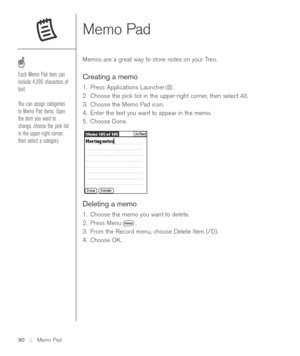 Page 90Memo Pad 
Memos are a great way to store notes on your Treo.  
Creating a memo
1. Press Applications Launcher .
2. Choose the pick list in the upper-right corner, then select All.
3. Choose the Memo Pad icon.
4. Enter the text you want to appear in the memo. 
5. Choose Done.
Deleting a memo
1. Choose the memo you want to delete.
2. Press Menu .
3. From the Record menu, choose Delete Item (/D).
4. Choose OK.
90 ::   Memo Pad
Each Memo Pad item can
include 4,096 characters of
text.
You can assign...