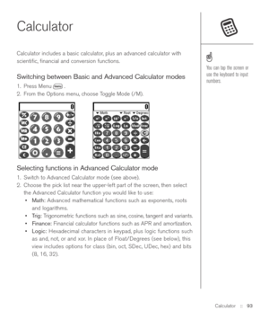 Page 93Calculator::   93
Calculator 
Calculator includes a basic calculator, plus an advanced calculator with
scientiﬁc, ﬁnancial and conversion functions. 
Switching between Basic and Advanced Calculator modes
1. Press Menu . 
2. From the Options menu, choose Toggle Mode (/M).
Selecting functions in Advanced Calculator mode
1. Switch to Advanced Calculator mode (see above).
2.  Choose the pick list near the upper-left part of the screen, then select
the Advanced Calculator function you would like to use:...