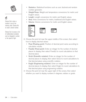 Page 94•Statistics:Statistical functions such as sum, factorial and random
number generator.
•Weight/Temp:Weight and temperature conversions for metric and
English values.
•Length:Length conversions for metric and English values.
•Area:Area conversions for metric, traditional and English values.
•Volume:Volume conversions for metric and English values.
3. Choose the pick list near the upper-middle of the screen, then select
how to display decimal values:
•Float (Floating point):Position of decimal point varies...