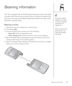 Page 97Beaming information::   97
Beaming information
Your Treo is equipped with an IR (infrared) port that lets you beam information
to another Palm Powered device with an IR port. The IR port is located on the
top of your Treo, between the Wireless Mode button and the ringer switch,
behind the small dark shield. 
Beaming a record
1. Choose the record or category you want to beam.
2. Press Menu .
3. From the Record menu, choose one of the following:
•Beam (B): Sends an individual record. 
•Beam Category (/Y):...